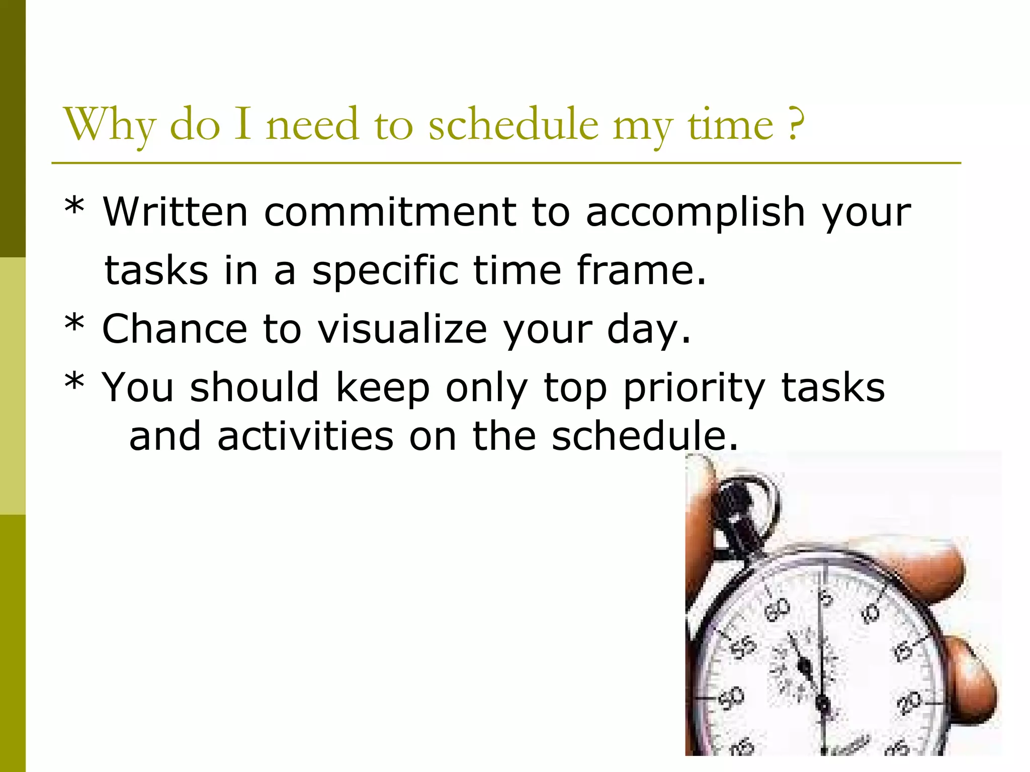 Why do I need to schedule my time ? * Written commitment to accomplish your  tasks in a specific time frame. * Chance to visualize your day. * You should keep only top priority tasks  and activities on the schedule.  