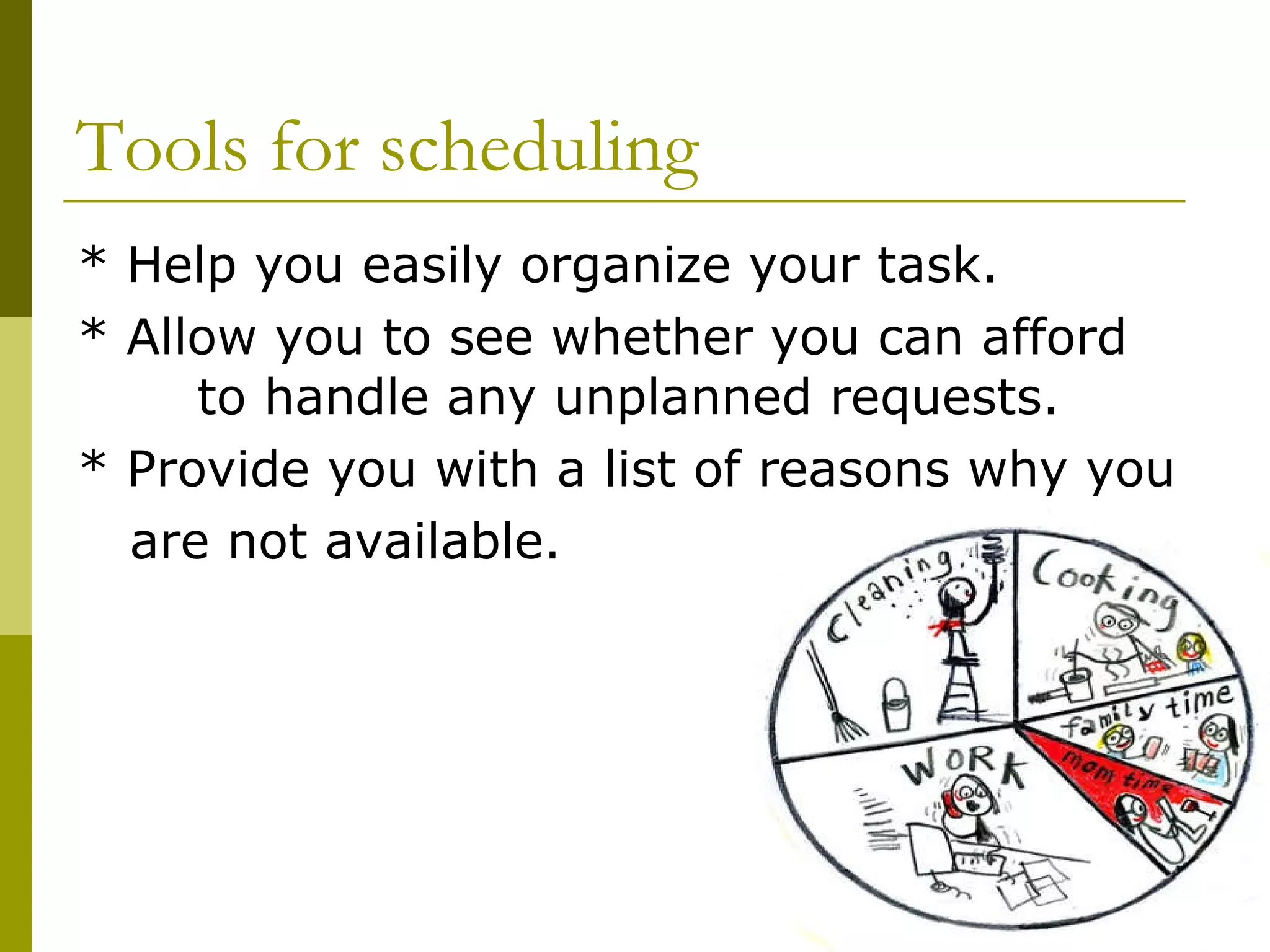 Tools for scheduling * Help you easily organize your task. * Allow you to see whether you can afford  to handle any unplanned requests.  * Provide you with a list of reasons why you  are not available. 