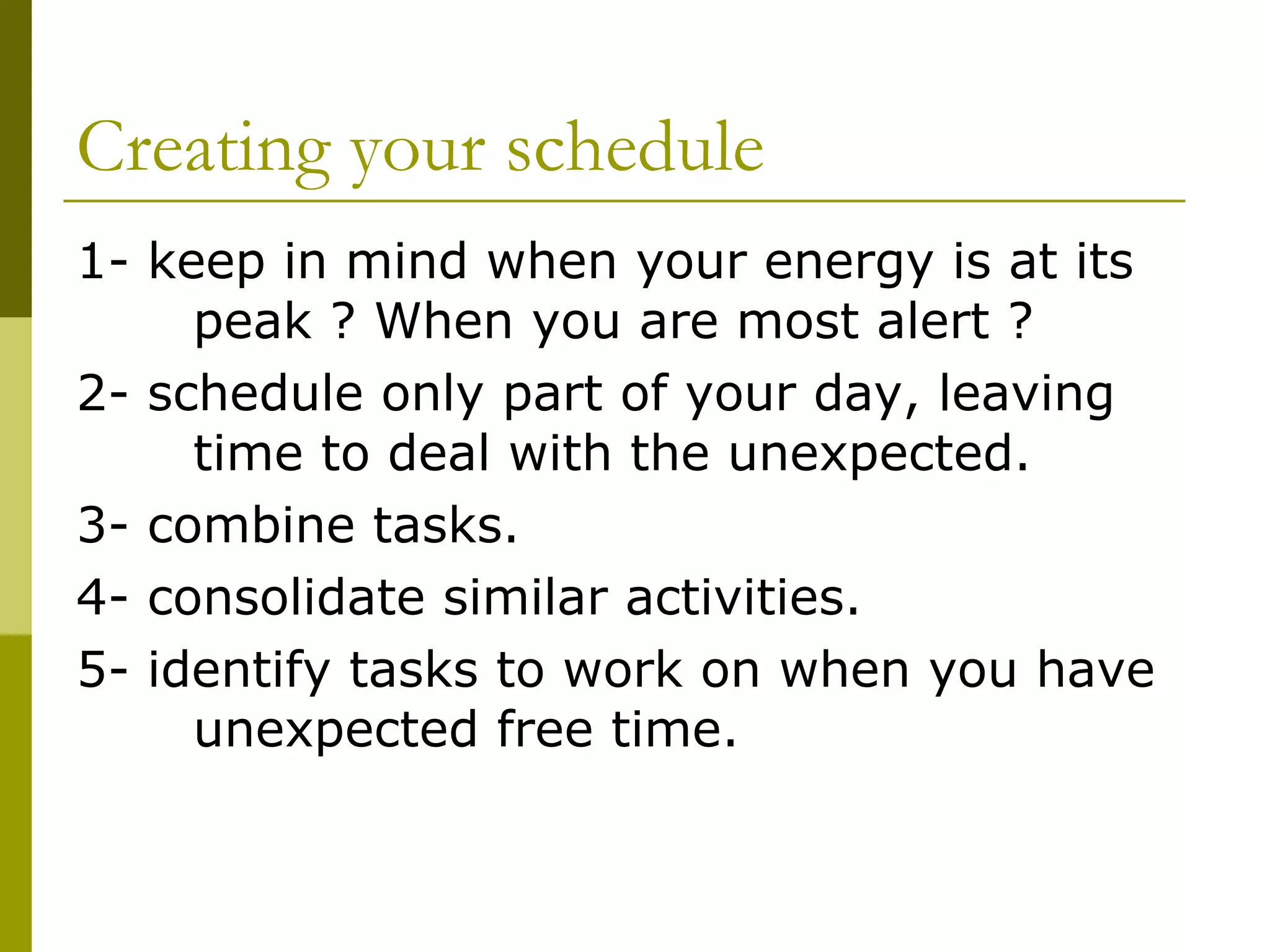 Creating your schedule 1- keep in mind when your energy is at its  peak ? When you are most alert ? 2- schedule only part of your day, leaving  time to deal with the unexpected. 3- combine tasks. 4- consolidate similar activities. 5- identify tasks to work on when you have  unexpected free time. 