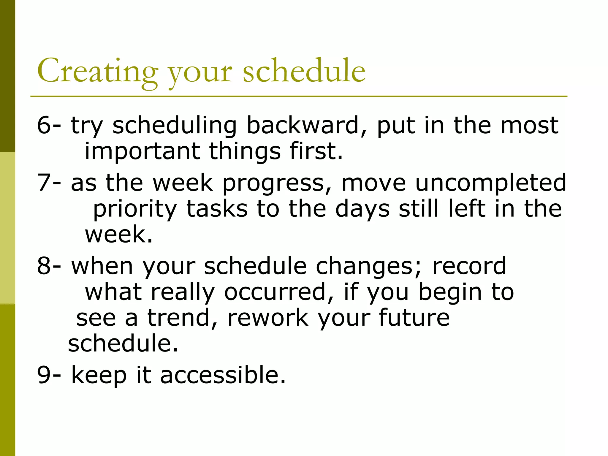 Creating your schedule 6- try scheduling backward, put in the most  important things first.  7- as the week progress, move uncompleted  priority tasks to the days still left in the  week. 8- when your schedule changes; record  what really occurred, if you begin to  see a trend, rework your future  schedule. 9- keep it accessible.   