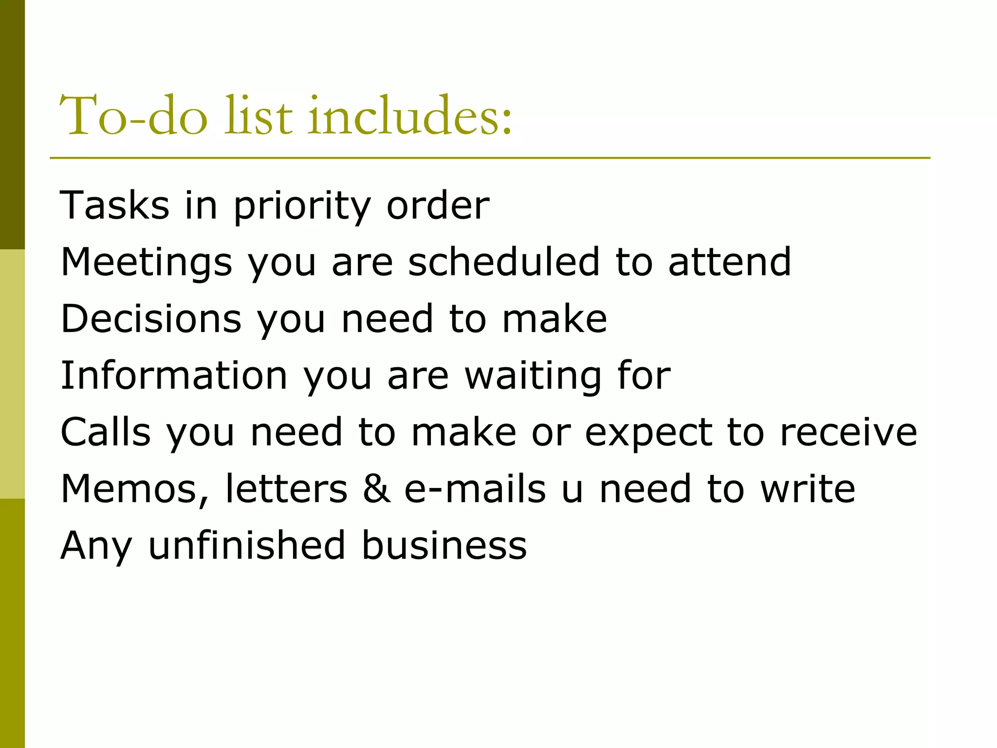 To-do list includes: Tasks in priority order Meetings you are scheduled to attend Decisions you need to make Information you are waiting for Calls you need to make or expect to receive Memos, letters & e-mails u need to write Any unfinished business 