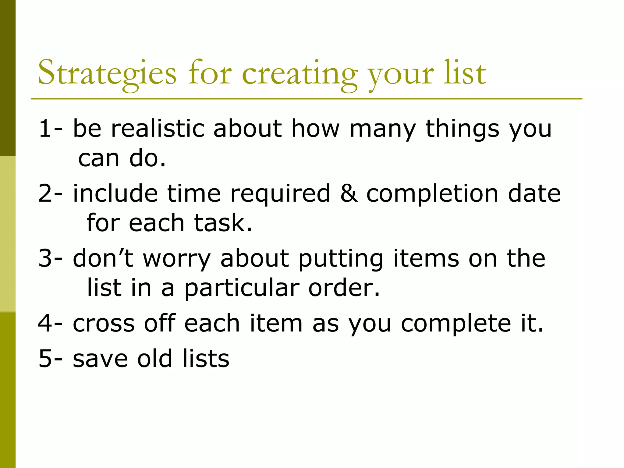 Strategies for creating your list 1- be realistic about how many things you  can do. 2- include time required & completion date  for each task. 3- don’t worry about putting items on the  list in a particular order.  4- cross off each item as you complete it. 5- save old lists 