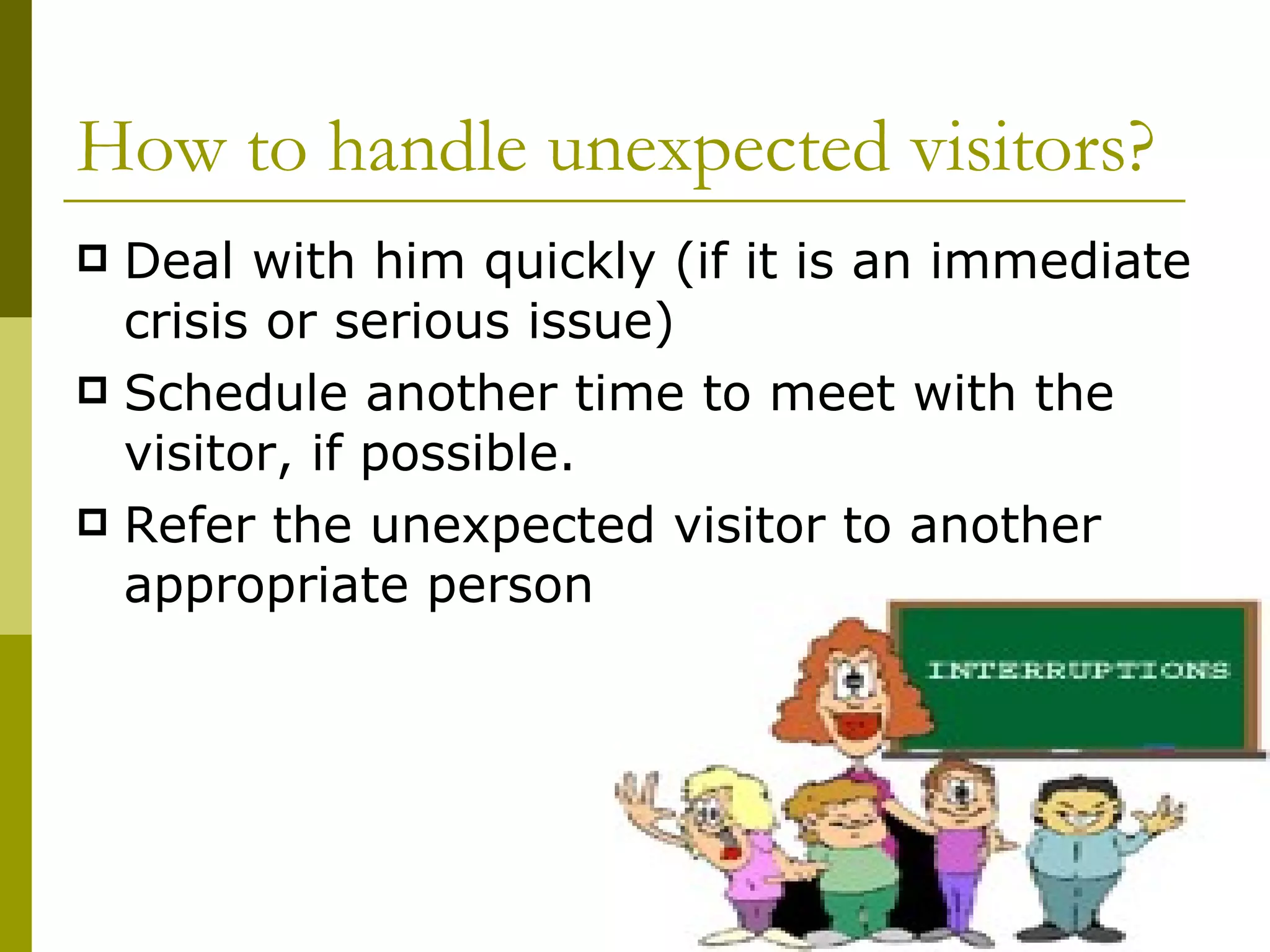 How to handle unexpected visitors? Deal with him quickly (if it is an immediate crisis or serious issue) Schedule another time to meet with the visitor, if possible. Refer the unexpected visitor to another appropriate person 