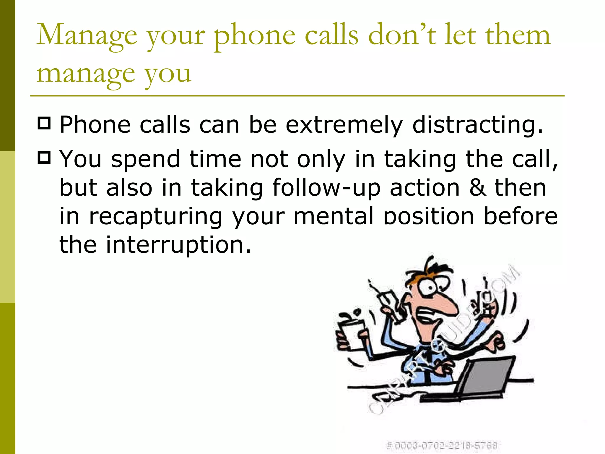 Manage your phone calls don’t let them manage you Phone calls can be extremely distracting. You spend time not only in taking the call, but also in taking follow-up action & then  in recapturing your mental position before the interruption. 