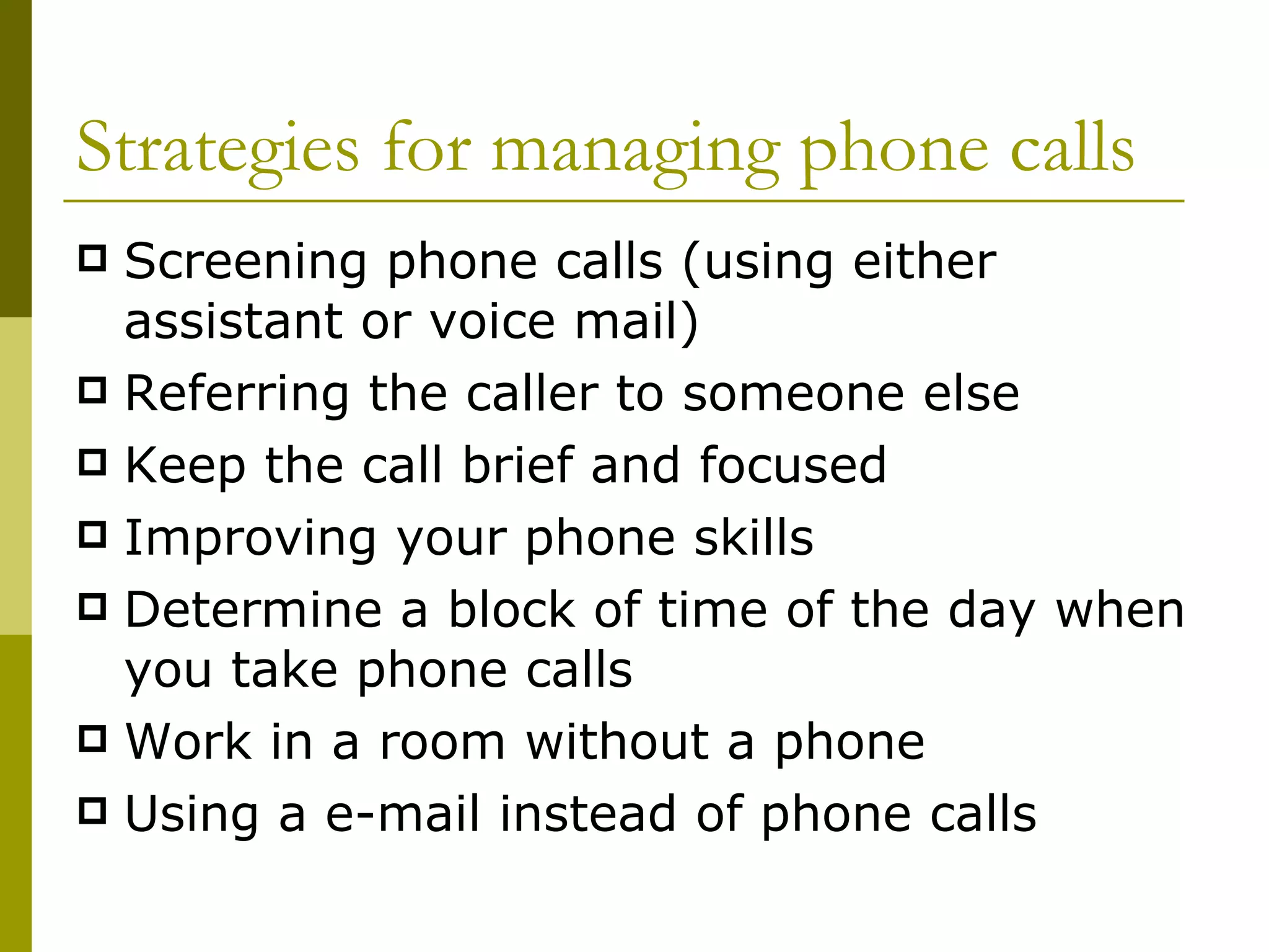 Strategies for managing phone calls Screening phone calls (using either assistant or voice mail) Referring the caller to someone else Keep the call brief and focused Improving your phone skills Determine a block of time of the day when you take phone calls Work in a room without a phone Using a e-mail instead of phone calls 