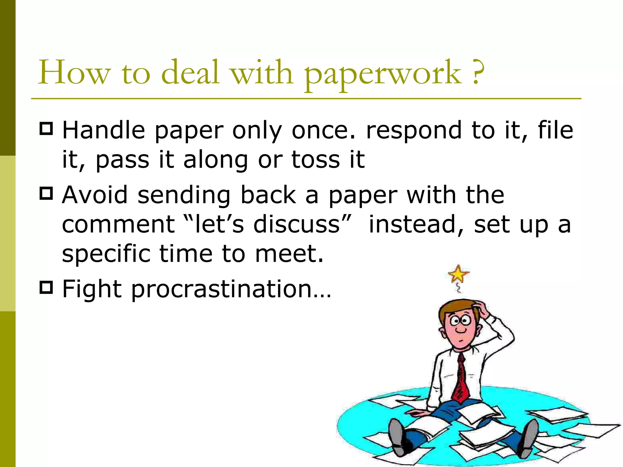 How to deal with paperwork ? Handle paper only once. respond to it, file it, pass it along or toss it Avoid sending back a paper with the comment “let’s discuss”  instead, set up a specific time to meet. Fight procrastination… 
