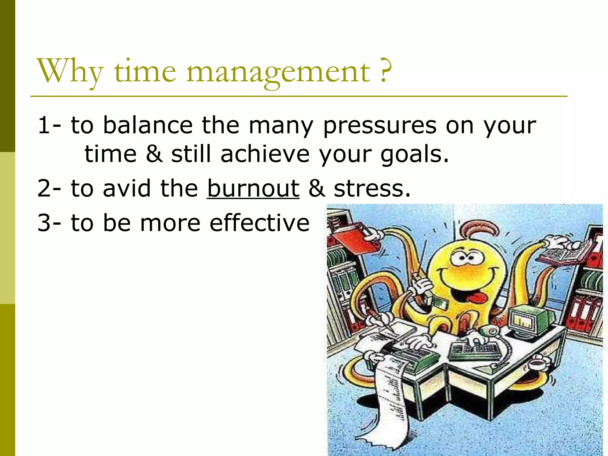 Why time management ? 1- to balance the many pressures on your  time & still achieve your goals. 2- to avid the  burnout  & stress. 3- to be more effective 