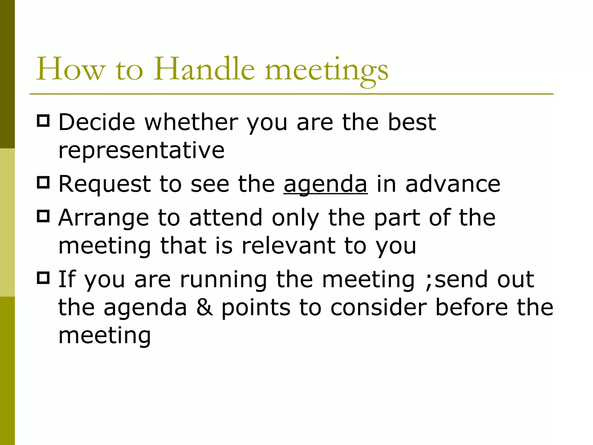 How to Handle meetings Decide whether you are the best representative Request to see the  agenda  in advance Arrange to attend only the part of the meeting that is relevant to you If you are running the meeting ;send out the agenda & points to consider before the meeting 