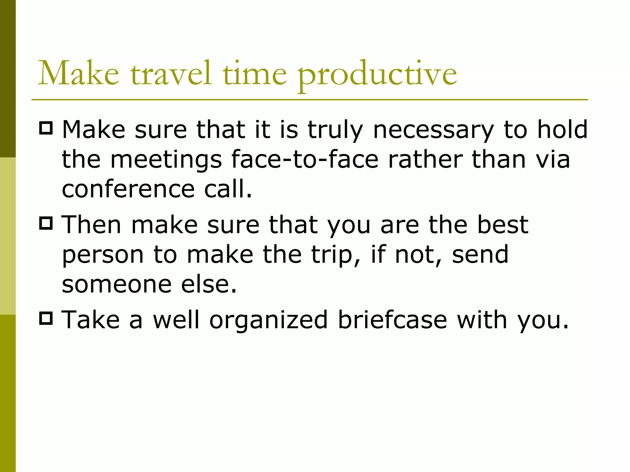 Make travel time productive Make sure that it is truly necessary to hold the meetings face-to-face rather than via conference call. Then make sure that you are the best person to make the trip, if not, send someone else. Take a well organized briefcase with you. 