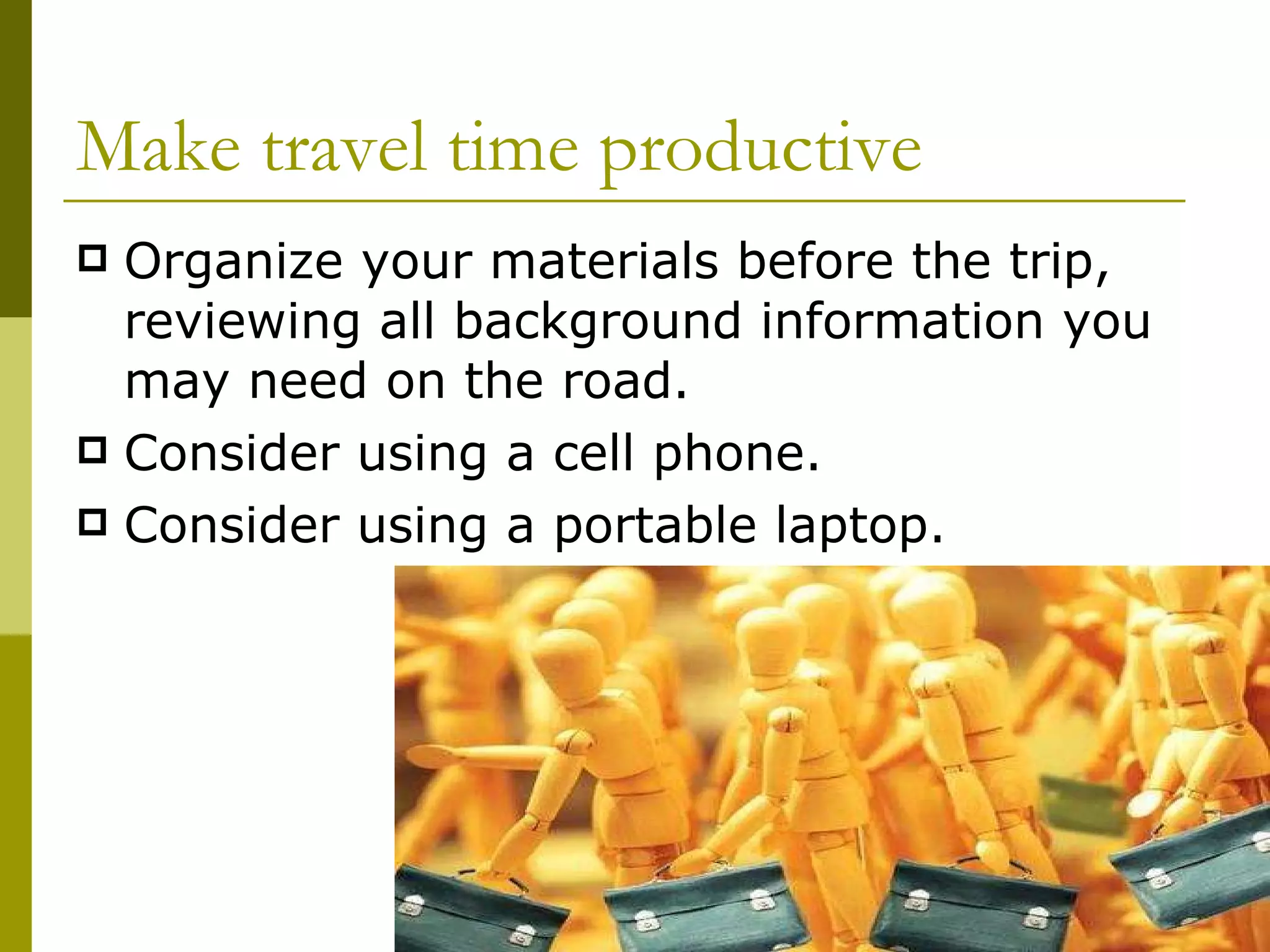 Make travel time productive Organize your materials before the trip, reviewing all background information you may need on the road. Consider using a cell phone. Consider using a portable laptop. 