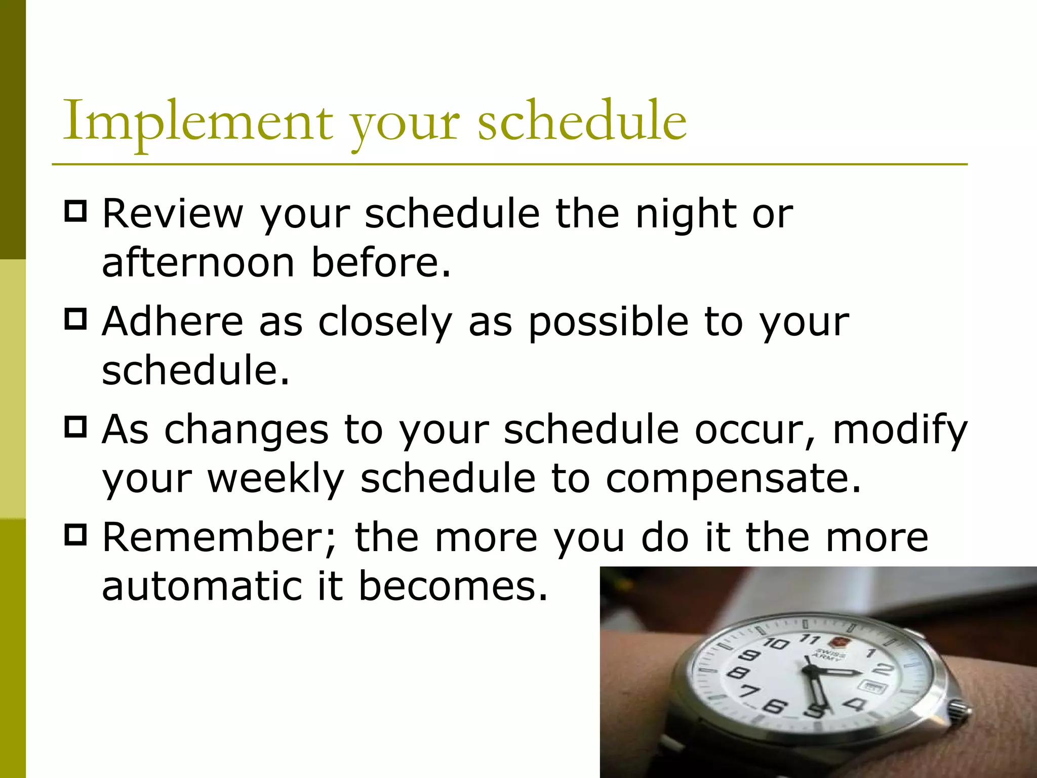 Implement your schedule Review your schedule the night or afternoon before. Adhere as closely as possible to your schedule. As changes to your schedule occur, modify your weekly schedule to compensate. Remember; the more you do it the more automatic it becomes.  
