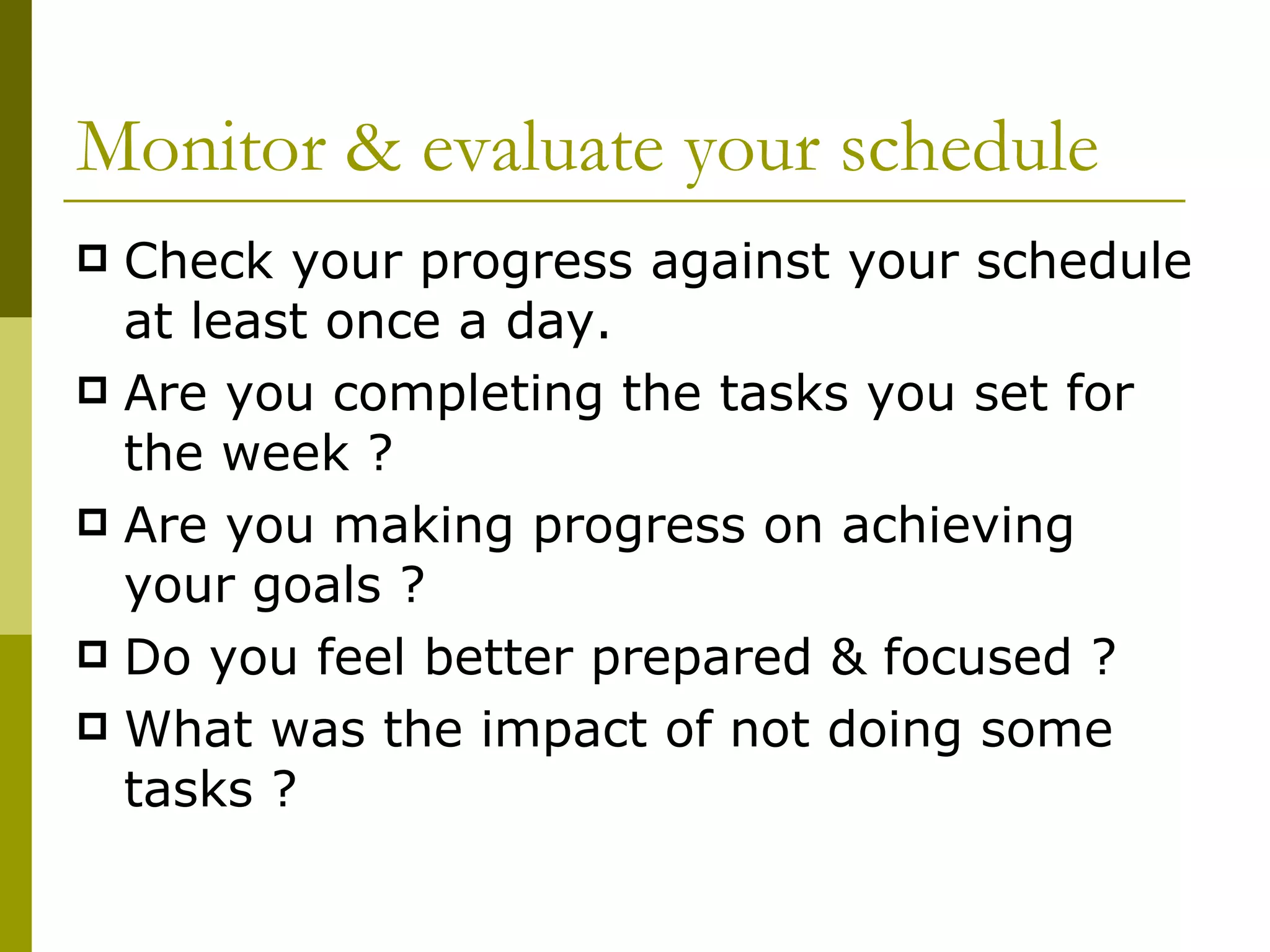 Monitor & evaluate your schedule Check your progress against your schedule at least once a day. Are you completing the tasks you set for the week ? Are you making progress on achieving your goals ? Do you feel better prepared & focused ? What was the impact of not doing some tasks ? 