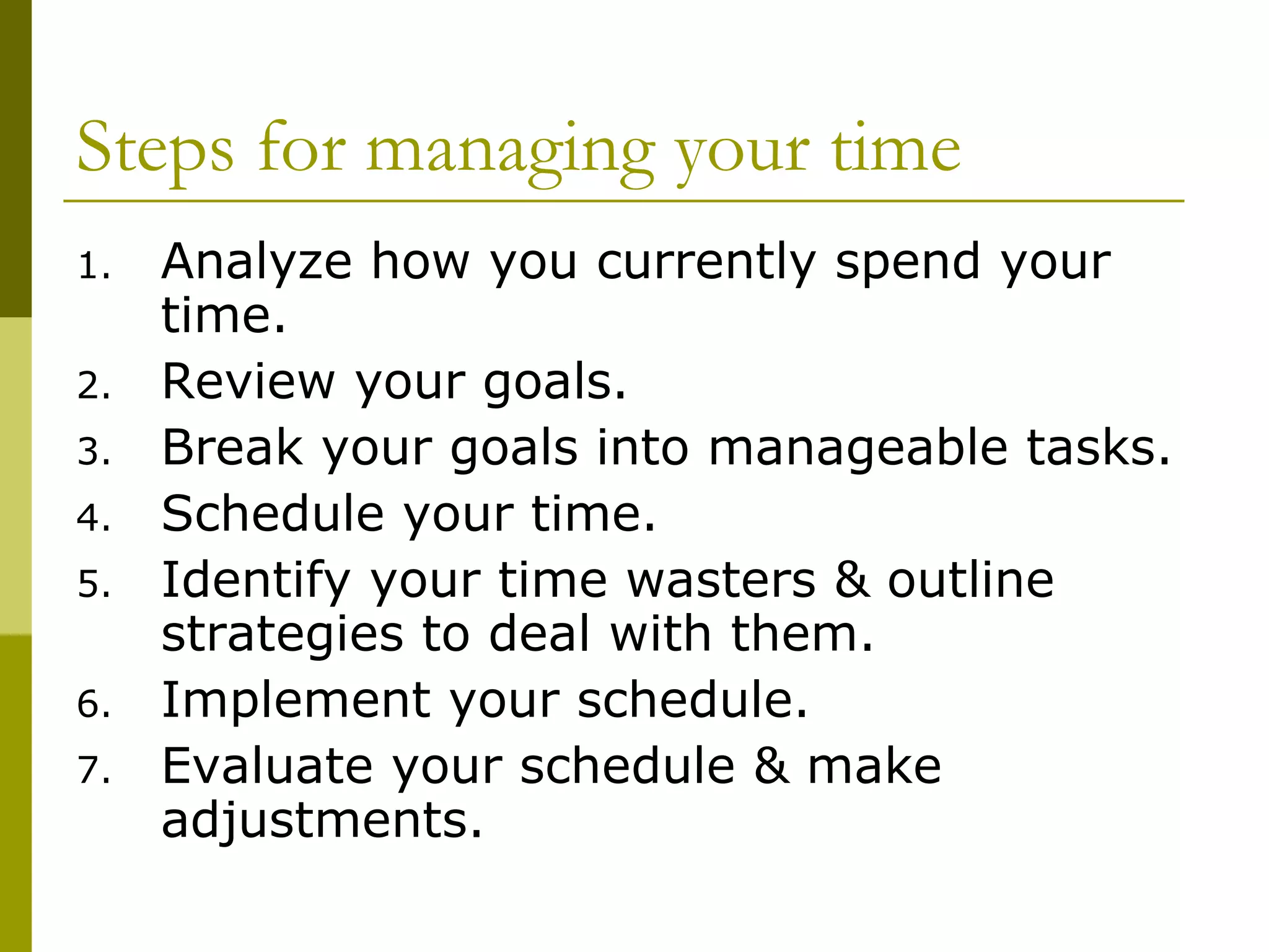 Steps for managing your time Analyze how you currently spend your time. Review your goals. Break your goals into manageable tasks. Schedule your time. Identify your time wasters & outline strategies to deal with them. Implement your schedule. Evaluate your schedule & make adjustments. 