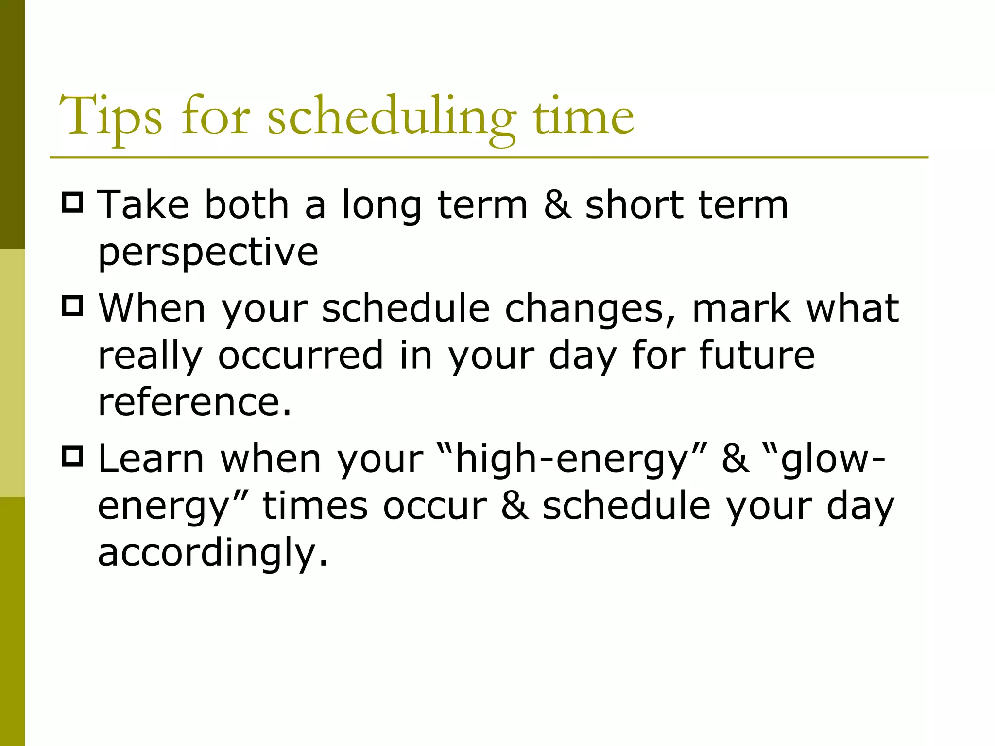 Tips for scheduling time Take both a long term & short term perspective When your schedule changes, mark what really occurred in your day for future reference. Learn when your “high-energy”   & “glow-energy” times occur & schedule your day accordingly. 