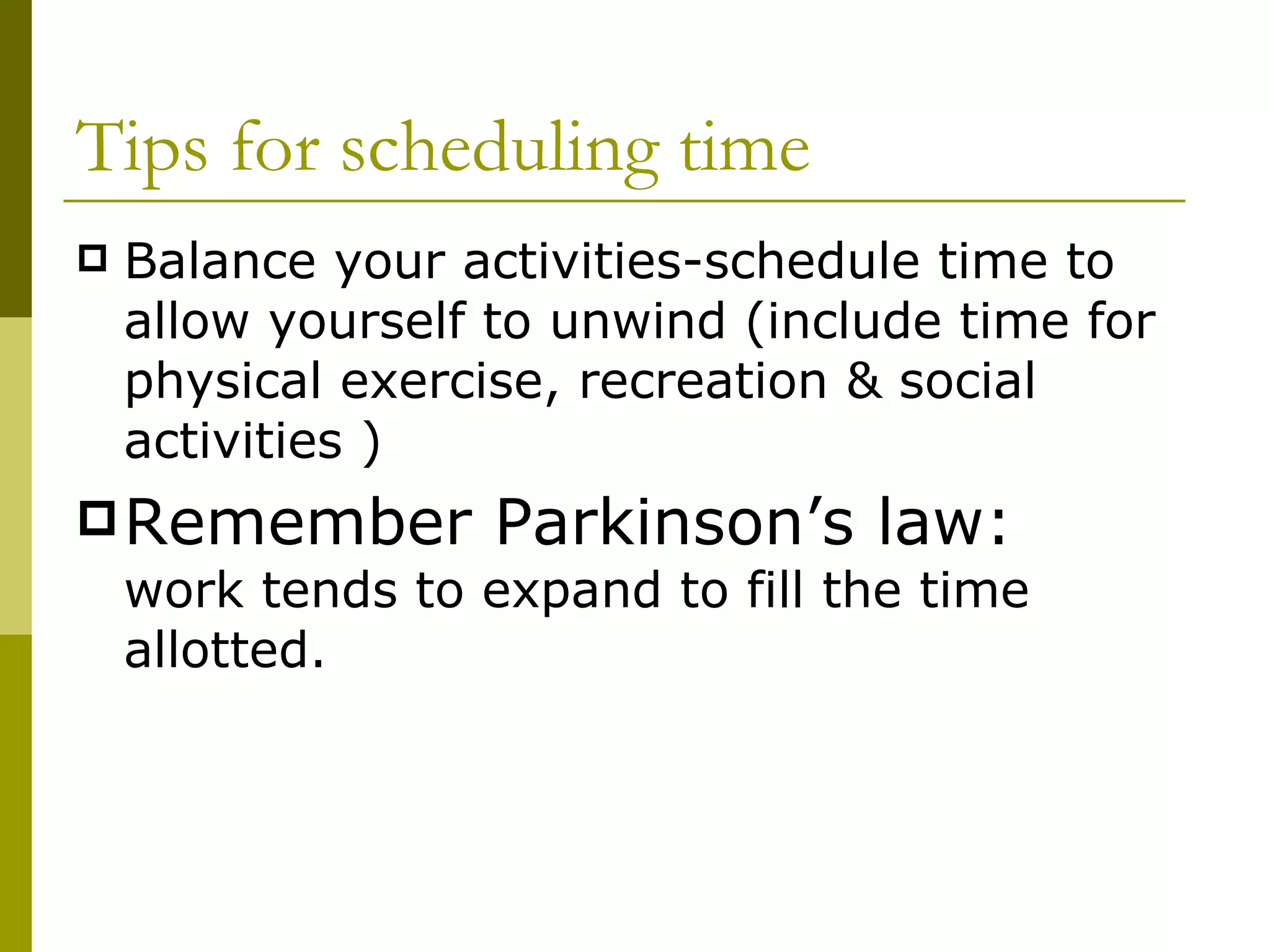 Tips for scheduling time Balance your activities-schedule time to allow yourself to unwind (include time for physical exercise, recreation & social activities ) Remember Parkinson’s law:  work tends to expand to fill the time allotted. 
