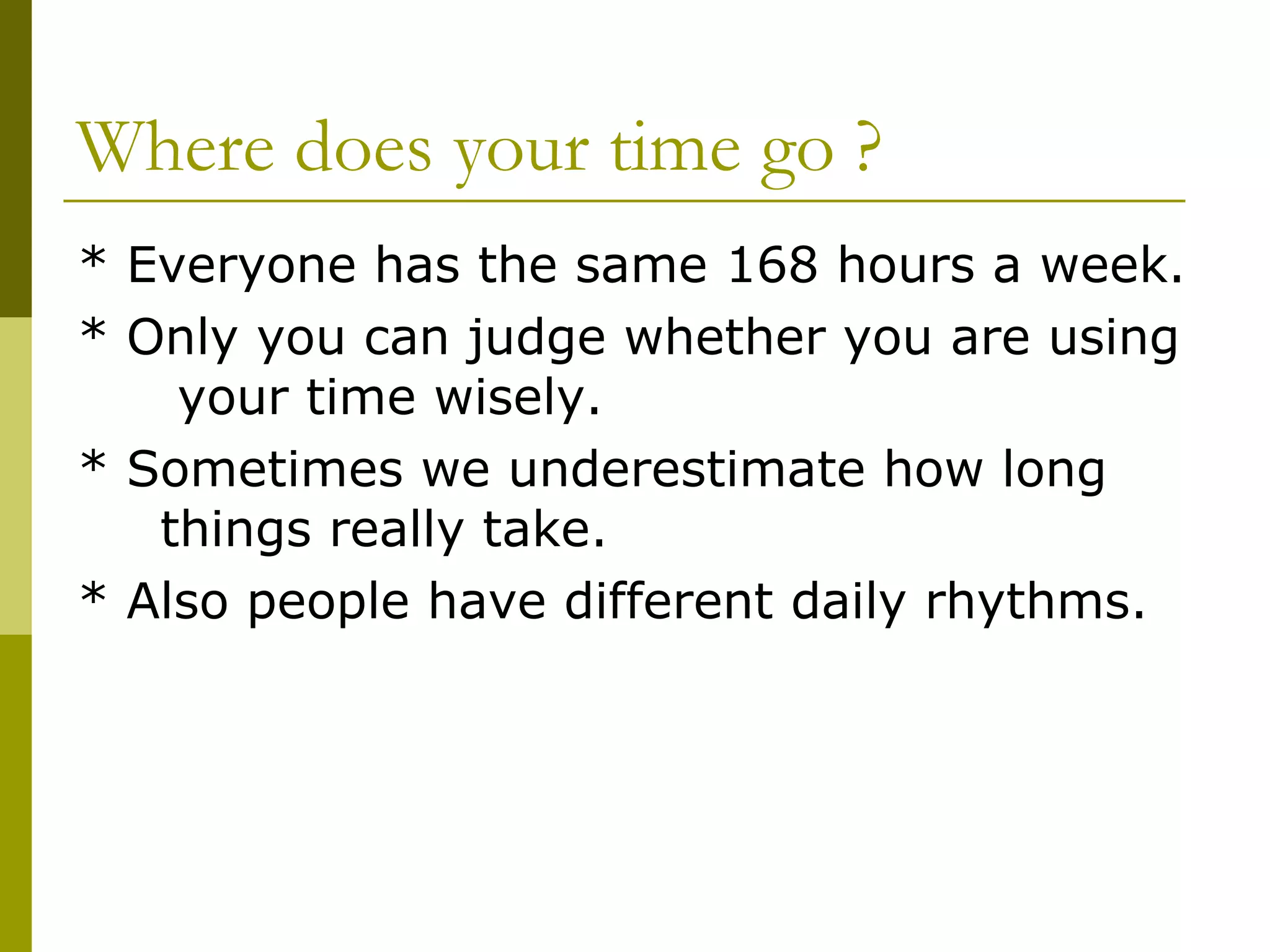 Where does your time go ? * Everyone has the same 168 hours a week. * Only you can judge whether you are using  your time wisely. * Sometimes we underestimate how long  things really take.  * Also people have different daily rhythms. 