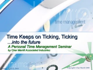 Time Keeps on Ticking, Ticking … into the future Monday, April 12, 2010 Copyright© Cher Merrill 2008 A Personal Time Management Seminar  by Cher Merrill Associated Industries 