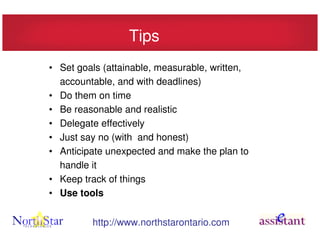 Tips
• Set goals (attainable, measurable, written,
  accountable, and with deadlines)
• Do them on time
• Be reasonable and realistic
• Delegate effectively
• Just say no (with and honest)
• Anticipate unexpected and make the plan to
  handle it
• Keep track of things
• Use tools


         http://www.northstarontario.com
 