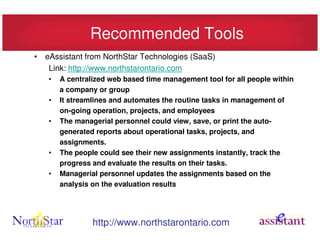 Recommended Tools
• eAssistant from NorthStar Technologies (SaaS)
   Link: http://www.northstarontario.com
   •   A centralized web based time management tool for all people within
       a company or group
   •   It streamlines and automates the routine tasks in management of
       on-going operation, projects, and employees
   •   The managerial personnel could view, save, or print the auto-
       generated reports about operational tasks, projects, and
       assignments.
   •   The people could see their new assignments instantly, track the
       progress and evaluate the results on their tasks.
   •   Managerial personnel updates the assignments based on the
       analysis on the evaluation results




                http://www.northstarontario.com
 