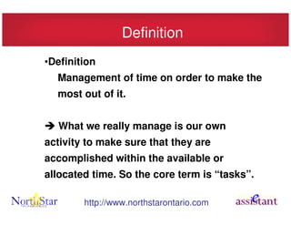 Definition
•Definition
  Management of time on order to make the
  most out of it.


  What we really manage is our own
activity to make sure that they are
accomplished within the available or
allocated time. So the core term is “tasks”.

        http://www.northstarontario.com
 