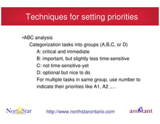 Techniques for setting priorities

•ABC analysis
   Categorization tasks into groups (A,B,C, or D)
      A: critical and immediate
      B: important, but slightly less time-sensitive
      C: not time-sensitive-yet
      D: optional but nice to do
      For multiple tasks in same group, use number to
      indicate their priorities like A1, A2 ,…




          http://www.northstarontario.com
 