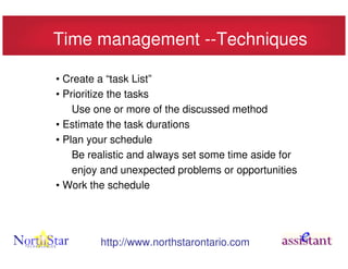 Time management --Techniques

• Create a “task List”
• Prioritize the tasks
    Use one or more of the discussed method
• Estimate the task durations
• Plan your schedule
    Be realistic and always set some time aside for
    enjoy and unexpected problems or opportunities
• Work the schedule




         http://www.northstarontario.com
 