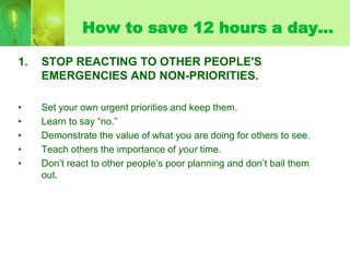 How to save 12 hours a day…

1.   STOP REACTING TO OTHER PEOPLE'S
     EMERGENCIES AND NON-PRIORITIES.

•    Set your own ...