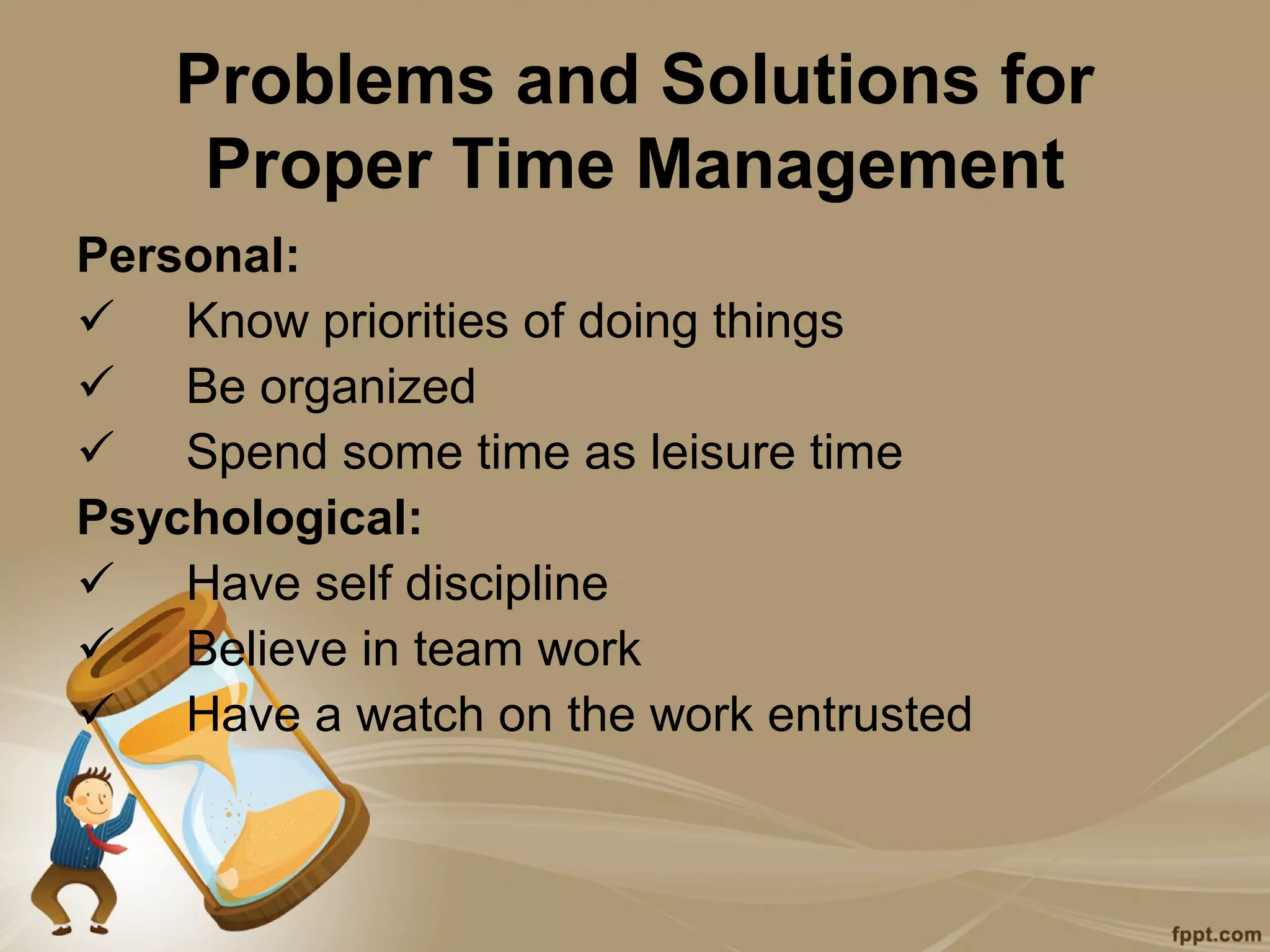 Problems and Solutions for
    Proper Time Management
Personal:
 Know priorities of doing things
 Be organized
 Spend some time as leisure time
Psychological:
 Have self discipline
 Believe in team work
 Have a watch on the work entrusted
 