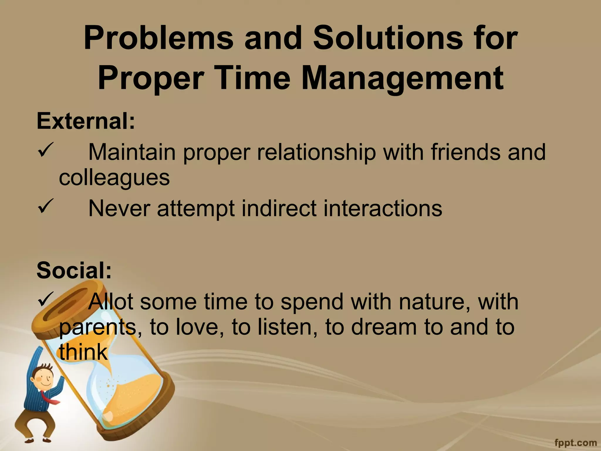 Problems and Solutions for
     Proper Time Management
External:
 Maintain proper relationship with friends and
  colleagues
 Never attempt indirect interactions

Social:
 Allot some time to spend with nature, with
 parents, to love, to listen, to dream to and to
 think
 