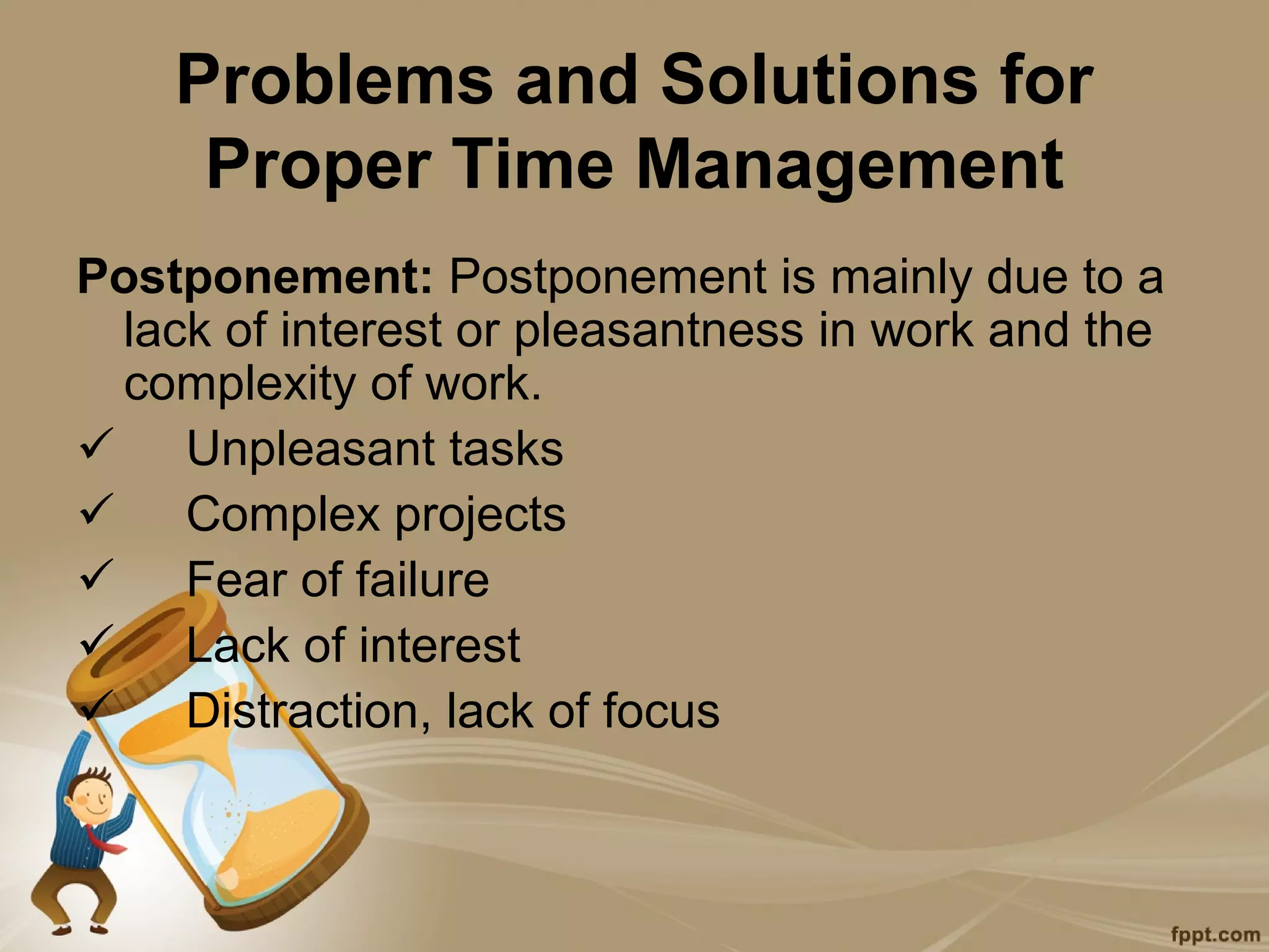 Problems and Solutions for
     Proper Time Management
Postponement: Postponement is mainly due to a
 lack of interest or pleasantness in work and the
 complexity of work.
 Unpleasant tasks
 Complex projects
 Fear of failure
 Lack of interest
 Distraction, lack of focus
 