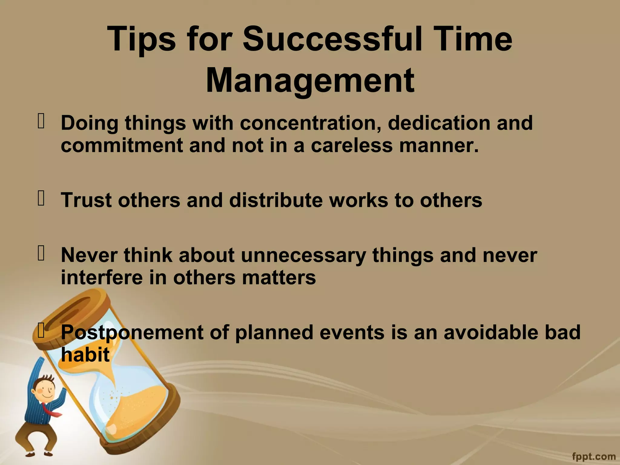Tips for Successful Time
            Management
 Doing things with concentration, dedication and
  commitment and not in a careless manner.

 Trust others and distribute works to others

 Never think about unnecessary things and never
  interfere in others matters

 Postponement of planned events is an avoidable bad
  habit
 