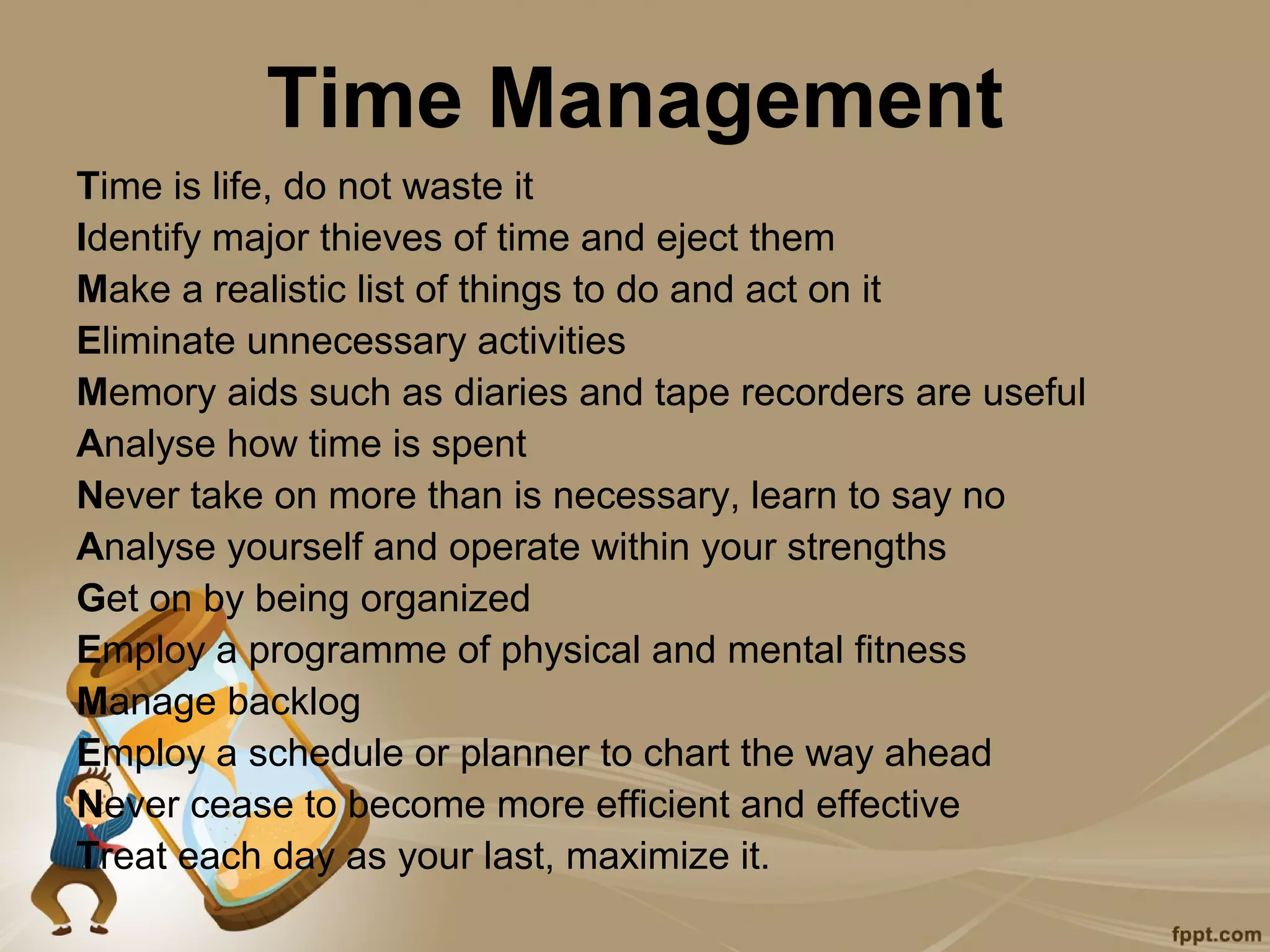 Time Management
Time is life, do not waste it
Identify major thieves of time and eject them
Make a realistic list of things to do and act on it
Eliminate unnecessary activities
Memory aids such as diaries and tape recorders are useful
Analyse how time is spent
Never take on more than is necessary, learn to say no
Analyse yourself and operate within your strengths
Get on by being organized
Employ a programme of physical and mental fitness
Manage backlog
Employ a schedule or planner to chart the way ahead
Never cease to become more efficient and effective
Treat each day as your last, maximize it.
 