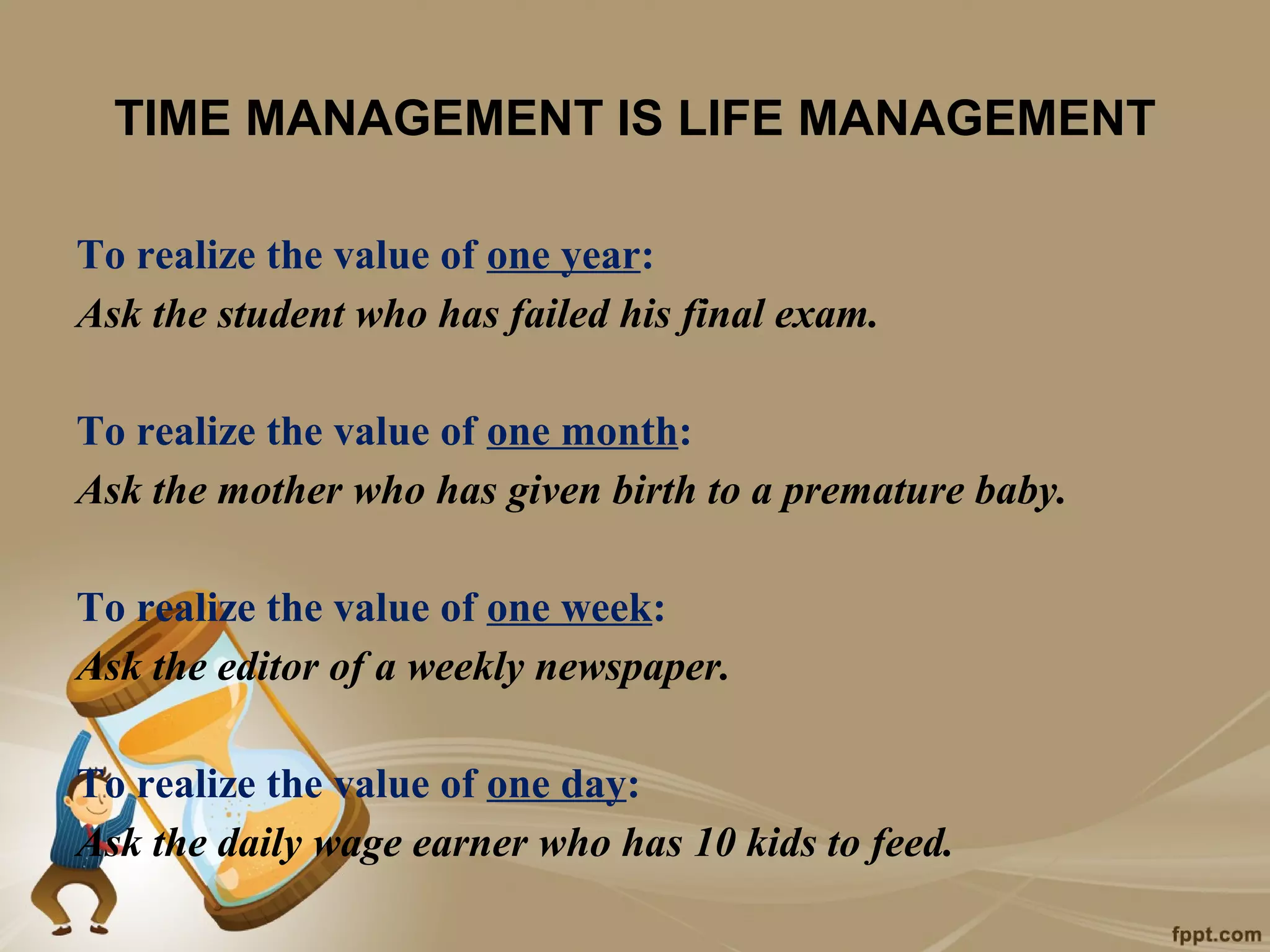 TIME MANAGEMENT IS LIFE MANAGEMENT

To realize the value of one year:
Ask the student who has failed his final exam.

To realize the value of one month:
Ask the mother who has given birth to a premature baby.

To realize the value of one week:
Ask the editor of a weekly newspaper.

To realize the value of one day:
Ask the daily wage earner who has 10 kids to feed.
 