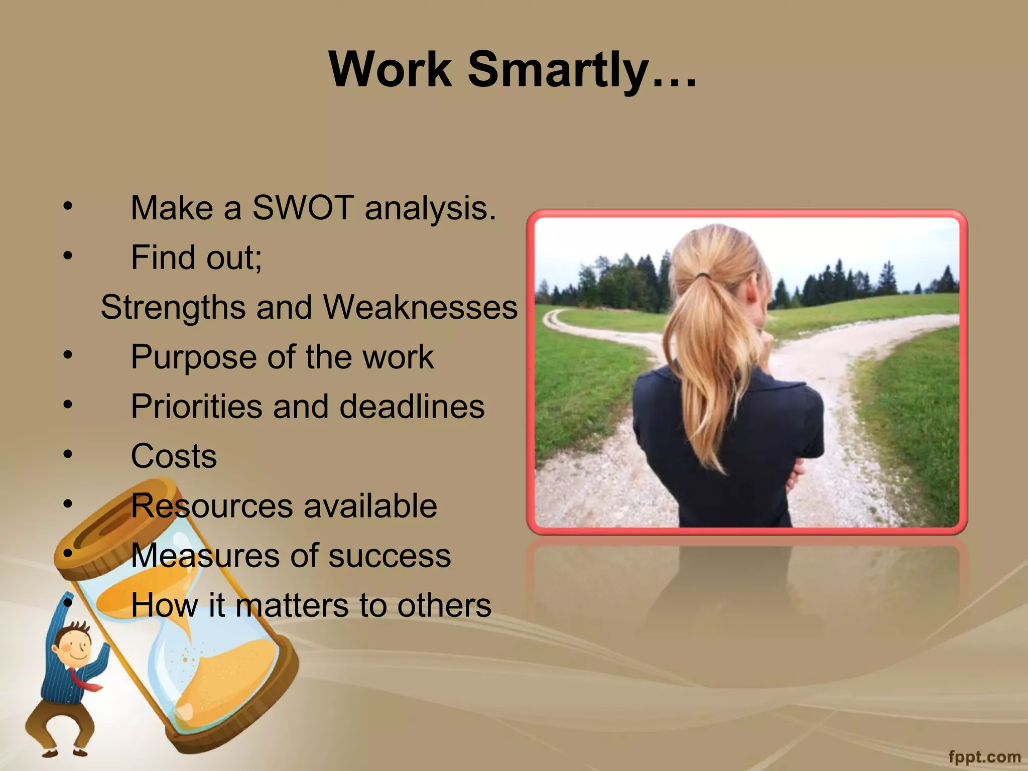 Work Smartly…

•     Make a SWOT analysis.
•     Find out;
    Strengths and Weaknesses
•     Purpose of the work
•     Priorities and deadlines
•     Costs
•     Resources available
•     Measures of success
•     How it matters to others
 