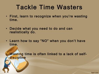 Tackle Time Wasters
• First, learn to recognize when you’re wasting
  time.

• Decide what you need to do and can
  realistically do.

• Learn how to say “NO” when you don’t have
  time.

• Wasting time is often linked to a lack of self-
  discipline
 