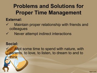 Problems and Solutions for
     Proper Time Management
External:
 Maintain proper relationship with friends and
  colleagues
 Never attempt indirect interactions

Social:
 Allot some time to spend with nature, with
 parents, to love, to listen, to dream to and to
 think
 
