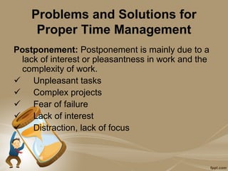 Problems and Solutions for
     Proper Time Management
Postponement: Postponement is mainly due to a
 lack of interest or pleasantness in work and the
 complexity of work.
 Unpleasant tasks
 Complex projects
 Fear of failure
 Lack of interest
 Distraction, lack of focus
 