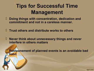 Tips for Successful Time
            Management
 Doing things with concentration, dedication and
  commitment and not in a careless manner.

 Trust others and distribute works to others

 Never think about unnecessary things and never
  interfere in others matters

 Postponement of planned events is an avoidable bad
  habit
 