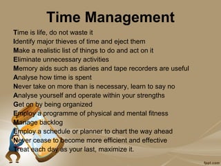 Time Management
Time is life, do not waste it
Identify major thieves of time and eject them
Make a realistic list of things to do and act on it
Eliminate unnecessary activities
Memory aids such as diaries and tape recorders are useful
Analyse how time is spent
Never take on more than is necessary, learn to say no
Analyse yourself and operate within your strengths
Get on by being organized
Employ a programme of physical and mental fitness
Manage backlog
Employ a schedule or planner to chart the way ahead
Never cease to become more efficient and effective
Treat each day as your last, maximize it.
 