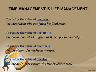 TIME MANAGEMENT IS LIFE MANAGEMENT

To realize the value of one year:
Ask the student who has failed his final exam.

To realize the value of one month:
Ask the mother who has given birth to a premature baby.

To realize the value of one week:
Ask the editor of a weekly newspaper.

To realize the value of one day:
Ask the daily wage earner who has 10 kids to feed.
 