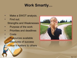 Work Smartly…

•     Make a SWOT analysis.
•     Find out;
    Strengths and Weaknesses
•     Purpose of the work
•     Priorities and deadlines
•     Costs
•     Resources available
•     Measures of success
•     How it matters to others
 