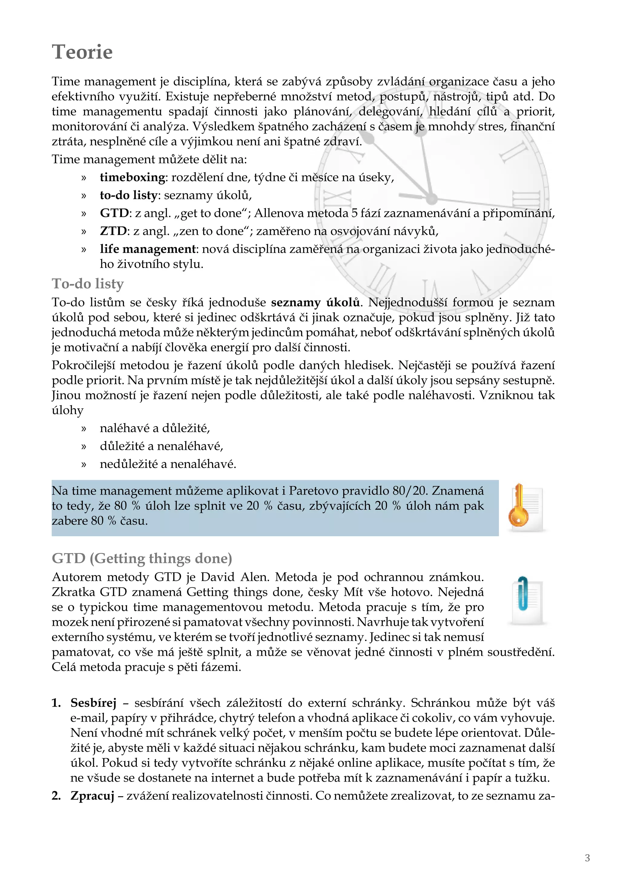 3
Teorie
Time management je disciplína, která se zabývá způsoby zvládání organizace času a jeho
efektivního využití. Existuje nepřeberné množství metod, postupů, nástrojů, tipů atd. Do
time managementu spadají činnosti jako plánování, delegování, hledání cílů a priorit,
monitorování či analýza. Výsledkem špatného zacházení s časem je mnohdy stres, finanční
ztráta, nesplněné cíle a výjimkou není ani špatné zdraví.
Time management můžete dělit na:
»» timeboxing: rozdělení dne, týdne či měsíce na úseky,
»» to-do listy: seznamy úkolů,
»» GTD: z angl. „get to done“; Allenova metoda 5 fází zaznamenávání a připomínání,
»» ZTD: z angl. „zen to done“; zaměřeno na osvojování návyků,
»» life management: nová disciplína zaměřená na organizaci života jako jednoduché-
ho životního stylu.
To-do listy
To-do listům se česky říká jednoduše seznamy úkolů. Nejjednodušší formou je seznam
úkolů pod sebou, které si jedinec odškrtává či jinak označuje, pokud jsou splněny. Již tato
jednoduchá metoda může některým jedincům pomáhat, neboť odškrtávání splněných úkolů
je motivační a nabíjí člověka energií pro další činnosti.
Pokročilejší metodou je řazení úkolů podle daných hledisek. Nejčastěji se používá řazení
podle priorit. Na prvním místě je tak nejdůležitější úkol a další úkoly jsou sepsány sestupně.
Jinou možností je řazení nejen podle důležitosti, ale také podle naléhavosti. Vzniknou tak
úlohy
»» naléhavé a důležité,
»» důležité a nenaléhavé,
»» nedůležité a nenaléhavé.
Na time management můžeme aplikovat i Paretovo pravidlo 80/20. Znamená
to tedy, že 80 % úloh lze splnit ve 20 % času, zbývajících 20 % úloh nám pak
zabere 80 % času.
GTD (Getting things done)
Autorem metody GTD je David Alen. Metoda je pod ochrannou známkou.
Zkratka GTD znamená Getting things done, česky Mít vše hotovo. Nejedná
se o typickou time managementovou metodu. Metoda pracuje s tím, že pro
mozek není přirozené si pamatovat všechny povinnosti. Navrhuje tak vytvoření
externího systému, ve kterém se tvoří jednotlivé seznamy. Jedinec si tak nemusí
pamatovat, co vše má ještě splnit, a může se věnovat jedné činnosti v plném soustředění.
Celá metoda pracuje s pěti fázemi.
1.	 Sesbírej – sesbírání všech záležitostí do externí schránky. Schránkou může být váš
e-mail, papíry v přihrádce, chytrý telefon a vhodná aplikace či cokoliv, co vám vyhovuje.
Není vhodné mít schránek velký počet, v menším počtu se budete lépe orientovat. Důle-
žité je, abyste měli v každé situaci nějakou schránku, kam budete moci zaznamenat další
úkol. Pokud si tedy vytvoříte schránku z nějaké online aplikace, musíte počítat s tím, že
ne všude se dostanete na internet a bude potřeba mít k zaznamenávání i papír a tužku.
2.	 Zpracuj – zvážení realizovatelnosti činnosti. Co nemůžete zrealizovat, to ze seznamu za-
 