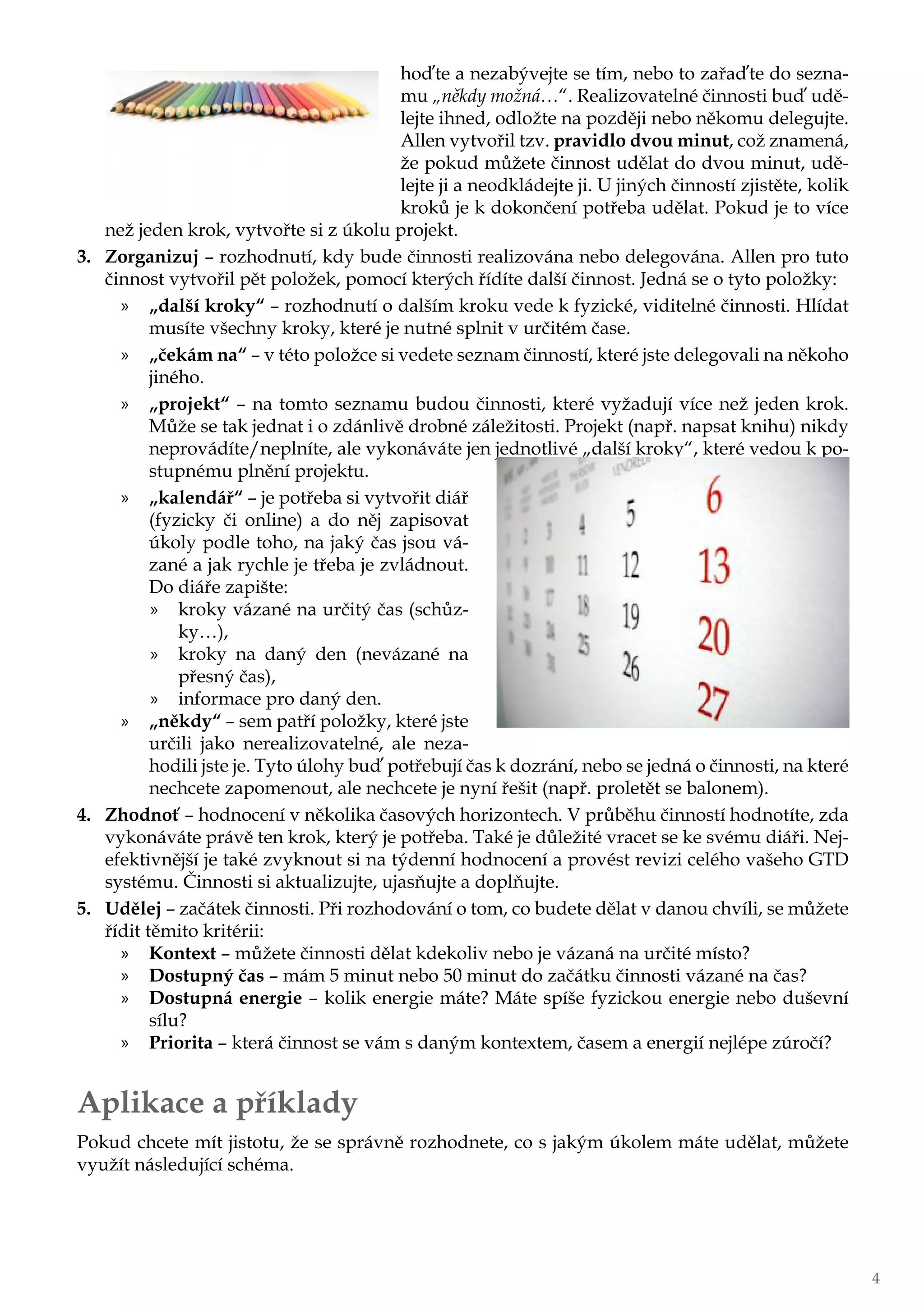 hoďte a nezabývejte se tím, nebo to zařaďte do sezna-
mu „někdy možná…“. Realizovatelné činnosti buď udě-
lejte ihned, odložte na později nebo někomu delegujte.
Allen vytvořil tzv. pravidlo dvou minut, což znamená,
že pokud můžete činnost udělat do dvou minut, udě-
lejte ji a neodkládejte ji. U jiných činností zjistěte, kolik
kroků je k dokončení potřeba udělat. Pokud je to více
než jeden krok, vytvořte si z úkolu projekt.
3.	 Zorganizuj – rozhodnutí, kdy bude činnosti realizována nebo delegována. Allen pro tuto
činnost vytvořil pět položek, pomocí kterých řídíte další činnost. Jedná se o tyto položky:
»» „další kroky“ – rozhodnutí o dalším kroku vede k fyzické, viditelné činnosti. Hlídat
musíte všechny kroky, které je nutné splnit v určitém čase.
»» „čekám na“ – v této položce si vedete seznam činností, které jste delegovali na někoho
jiného.
»» „projekt“ – na tomto seznamu budou činnosti, které vyžadují více než jeden krok.
Může se tak jednat i o zdánlivě drobné záležitosti. Projekt (např. napsat knihu) nikdy
neprovádíte/neplníte, ale vykonáváte jen jednotlivé „další kroky“, které vedou k po-
stupnému plnění projektu.
»» „kalendář“ – je potřeba si vytvořit diář
(fyzicky či online) a do něj zapisovat
úkoly podle toho, na jaký čas jsou vá-
zané a jak rychle je třeba je zvládnout.
Do diáře zapište:
»» kroky vázané na určitý čas (schůz-
ky…),
»» kroky na daný den (nevázané na
přesný čas),
»» informace pro daný den.
»» „někdy“ – sem patří položky, které jste
určili jako nerealizovatelné, ale neza-
hodili jste je. Tyto úlohy buď potřebují čas k dozrání, nebo se jedná o činnosti, na které
nechcete zapomenout, ale nechcete je nyní řešit (např. proletět se balonem).
4.	 Zhodnoť – hodnocení v několika časových horizontech. V průběhu činností hodnotíte, zda
vykonáváte právě ten krok, který je potřeba. Také je důležité vracet se ke svému diáři. Nej-
efektivnější je také zvyknout si na týdenní hodnocení a provést revizi celého vašeho GTD
systému. Činnosti si aktualizujte, ujasňujte a doplňujte.
5.	 Udělej – začátek činnosti. Při rozhodování o tom, co budete dělat v danou chvíli, se můžete
řídit těmito kritérii:
»» Kontext – můžete činnosti dělat kdekoliv nebo je vázaná na určité místo?
»» Dostupný čas – mám 5 minut nebo 50 minut do začátku činnosti vázané na čas?
»» Dostupná energie – kolik energie máte? Máte spíše fyzickou energie nebo duševní
sílu?
»» Priorita – která činnost se vám s daným kontextem, časem a energií nejlépe zúročí?
Aplikace a příklady
Pokud chcete mít jistotu, že se správně rozhodnete, co s jakým úkolem máte udělat, můžete
využít následující schéma.
4
 