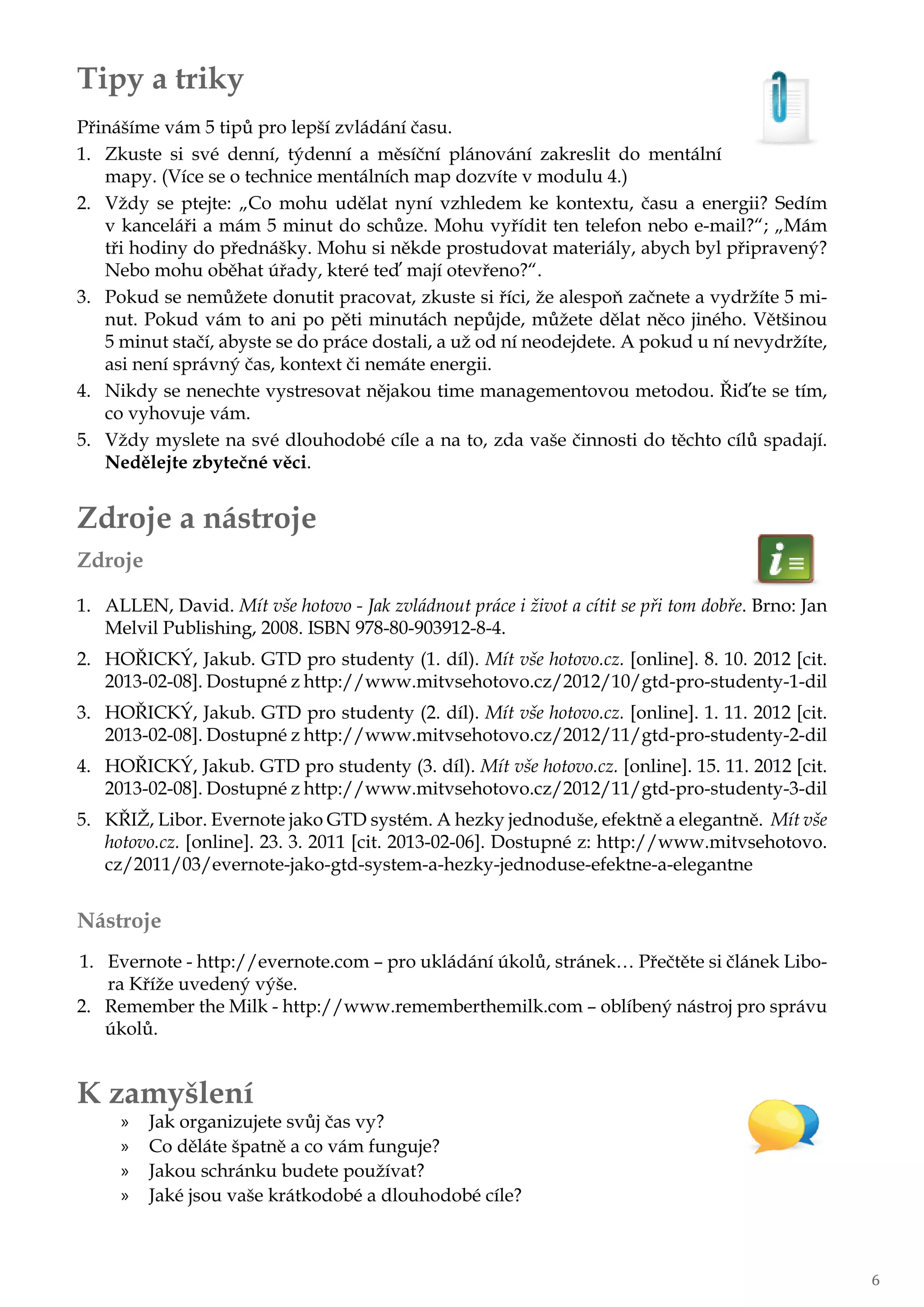 Tipy a triky
Přinášíme vám 5 tipů pro lepší zvládání času.
1.	 Zkuste si své denní, týdenní a měsíční plánování zakreslit do mentální
mapy. (Více se o technice mentálních map dozvíte v modulu 4.)
2.	 Vždy se ptejte: „Co mohu udělat nyní vzhledem ke kontextu, času a energii? Sedím
v kanceláři a mám 5 minut do schůze. Mohu vyřídit ten telefon nebo e-mail?“; „Mám
tři hodiny do přednášky. Mohu si někde prostudovat materiály, abych byl připravený?
Nebo mohu oběhat úřady, které teď mají otevřeno?“.
3.	 Pokud se nemůžete donutit pracovat, zkuste si říci, že alespoň začnete a vydržíte 5 mi-
nut. Pokud vám to ani po pěti minutách nepůjde, můžete dělat něco jiného. Většinou
5 minut stačí, abyste se do práce dostali, a už od ní neodejdete. A pokud u ní nevydržíte,
asi není správný čas, kontext či nemáte energii.
4.	 Nikdy se nenechte vystresovat nějakou time managementovou metodou. Řiďte se tím,
co vyhovuje vám.
5.	 Vždy myslete na své dlouhodobé cíle a na to, zda vaše činnosti do těchto cílů spadají.
Nedělejte zbytečné věci.
Zdroje a nástroje
Zdroje
1.	 ALLEN, David. Mít vše hotovo - Jak zvládnout práce i život a cítit se při tom dobře. Brno: Jan
Melvil Publishing, 2008. ISBN 978-80-903912-8-4.
2.	 HOŘICKÝ, Jakub. GTD pro studenty (1. díl). Mít vše hotovo.cz. [online]. 8. 10. 2012 [cit.
2013-02-08]. Dostupné z http://www.mitvsehotovo.cz/2012/10/gtd-pro-studenty-1-dil
3.	 HOŘICKÝ, Jakub. GTD pro studenty (2. díl). Mít vše hotovo.cz. [online]. 1. 11. 2012 [cit.
2013-02-08]. Dostupné z http://www.mitvsehotovo.cz/2012/11/gtd-pro-studenty-2-dil
4.	 HOŘICKÝ, Jakub. GTD pro studenty (3. díl). Mít vše hotovo.cz. [online]. 15. 11. 2012 [cit.
2013-02-08]. Dostupné z http://www.mitvsehotovo.cz/2012/11/gtd-pro-studenty-3-dil
5.	 KŘIŽ, Libor. Evernote jako GTD systém. A hezky jednoduše, efektně a elegantně. Mít vše
hotovo.cz. [online]. 23. 3. 2011 [cit. 2013-02-06]. Dostupné z: http://www.mitvsehotovo.
cz/2011/03/evernote-jako-gtd-system-a-hezky-jednoduse-efektne-a-elegantne
Nástroje
1.	 Evernote - http://evernote.com – pro ukládání úkolů, stránek… Přečtěte si článek Libo-
ra Kříže uvedený výše.
2.	 Remember the Milk - http://www.rememberthemilk.com – oblíbený nástroj pro správu
úkolů.
K zamyšlení
»» Jak organizujete svůj čas vy?
»» Co děláte špatně a co vám funguje?
»» Jakou schránku budete používat?
»» Jaké jsou vaše krátkodobé a dlouhodobé cíle?
6
 