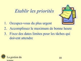 Etablir les priorités

1. Occupez-vous du plus urgent
2. Accomplissez le maximum de bonne heure
3. Fixez des dates limites pour les tâches qui
   doivent attendre




 La gestion du                       10
 
