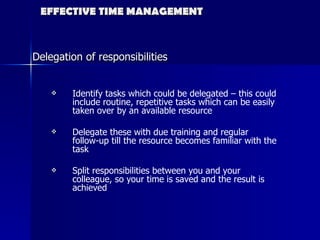 EFFECTIVE TIME MANAGEMENT Delegation of responsibilities Identify tasks which could be delegated – this could include routine, repetitive tasks which can be easily taken over by an available resource Delegate these with due training and regular follow-up till the resource becomes familiar with the task Split responsibilities between you and your colleague, so your time is saved and the result is achieved 