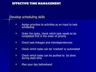 EFFECTIVE TIME MANAGEMENT Develop scheduling skills Assign priorities to activities as an input to task scheduling Order the tasks, check which task needs to be completed first in the order of priority Check task linkages and interdependencies Check which tasks can be ‘crashed’ or automated Check which tasks can be pushed to  be done during slack time Plan your day beforehand Source : mindtools.com 
