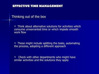 EFFECTIVE TIME MANAGEMENT Think about alternative solutions for activities which consume unwarranted time or which impede smooth work flow These might include splitting the tasks, automating the process, adopting a different approach Check with other departments who might have similar activities and the solutions they apply Thinking out of the box 