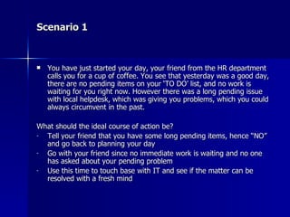 Scenario 1 You have just started your day, your friend from the HR department calls you for a cup of coffee. You see that yesterday was a good day, there are no pending items on your ‘TO DO’ list, and no work is waiting for you right now. However there was a long pending issue with local helpdesk, which was giving you problems, which you could always circumvent in the past. What should the ideal course of action be? Tell your friend that you have some long pending items, hence “NO” and go back to planning your day Go with your friend since no immediate work is waiting and no one has asked about your pending problem Use this time to touch base with IT and see if the matter can be resolved with a fresh mind 