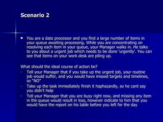 Scenario 2 You are a data processor and you find a large number of items in your queue awaiting processing. While you are concentrating on resolving each item in your queue, your Manager walks in. He talks to you about a urgent job which needs to be done ‘urgently’. You can see that items on your work desk are piling up.  What should the ideal course of action be? Tell your Manager that if you take up the urgent job, your routine job would suffer, and you would have missed targets and timelines, so “NO” Take up the task immediately finish it haphazardly, so he cant say you didn’t help Tell your Manager that you are busy right now, and missing any item in the queue would result in loss, however indicate to him that you would have the report on his table before you left for the day 